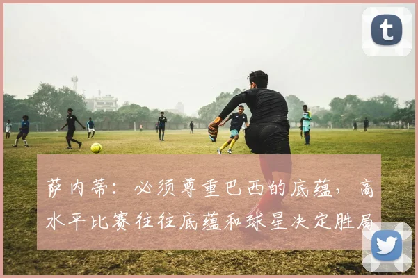 萨内蒂:必须尊重巴西的底蕴,高水平比赛往往底蕴和球星决定胜局